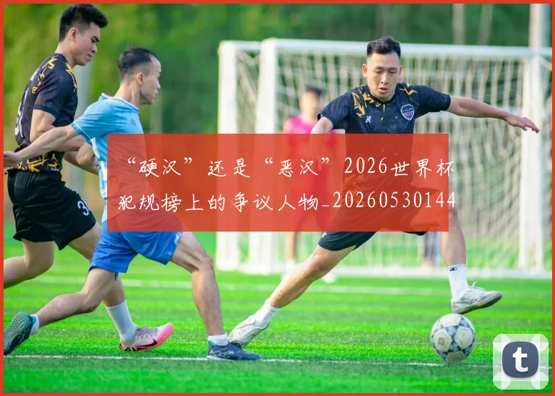 “硬汉”还是“恶汉”2026世界杯犯规榜上的争议人物_20260530144021
