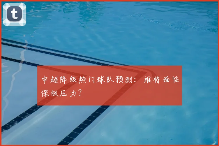中超降级热门球队预测：谁将面临保级压力？