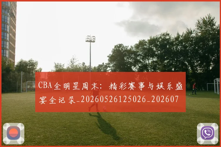 CBA全明星周末:精彩赛事与娱乐盛宴全记录_20260526125026_20260702035354