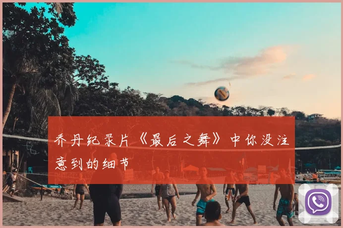 乔丹纪录片《最后之舞》中你没注意到的细节