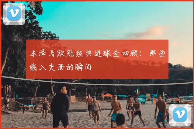 本泽马欧冠经典进球全回顾：那些载入史册的瞬间