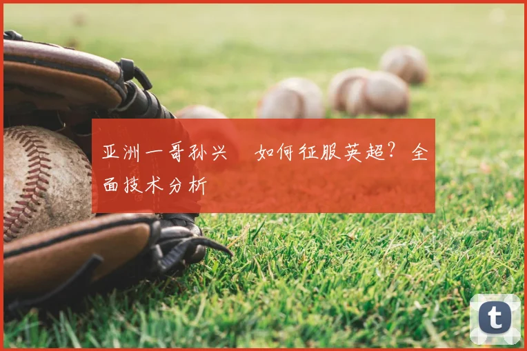 亚洲一哥孙兴慜如何征服英超?全面技术分析