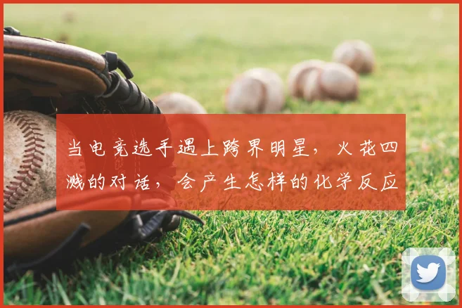 当电竞选手遇上跨界明星,火花四溅的对话,会产生怎样的化学反应