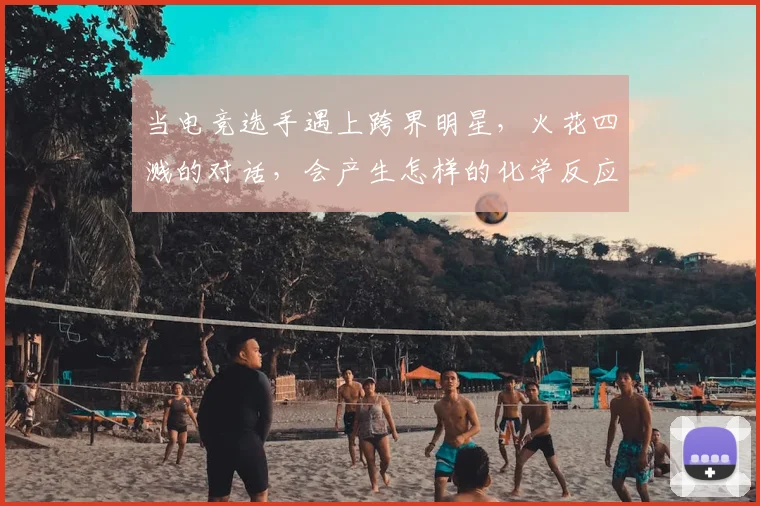 当电竞选手遇上跨界明星,火花四溅的对话,会产生怎样的化学反应