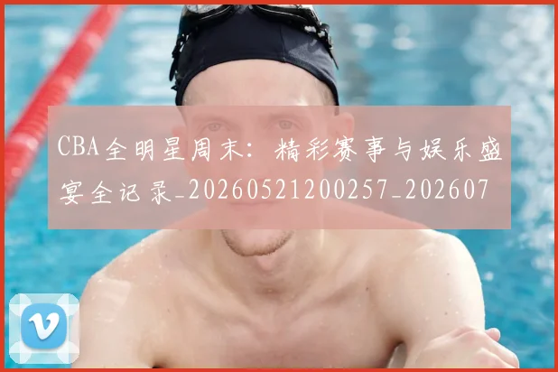 CBA全明星周末:精彩赛事与娱乐盛宴全记录_20260521200257_20260702035352
