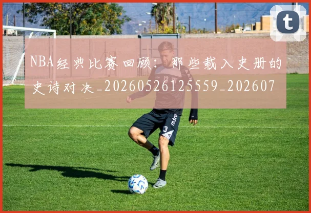 NBA经典比赛回顾:那些载入史册的史诗对决_20260526125559_20260702165805