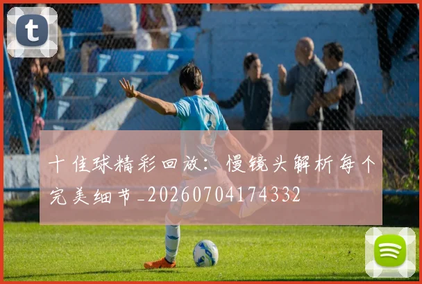 十佳球精彩回放:慢镜头解析每个完美细节_20260704174332