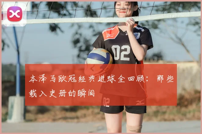 本泽马欧冠经典进球全回顾:那些载入史册的瞬间