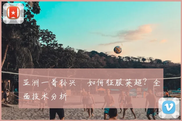 亚洲一哥孙兴慜如何征服英超?全面技术分析