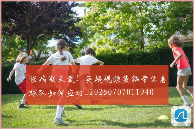 伤病潮来袭！英超视频集锦带你看球队如何应对_20260707011940