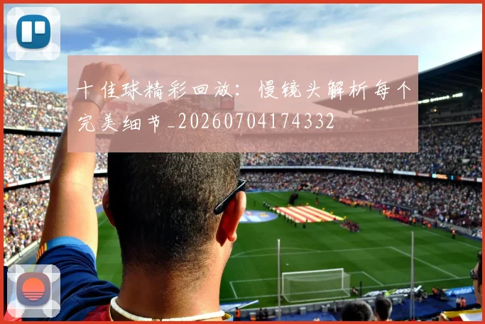 十佳球精彩回放:慢镜头解析每个完美细节_20260704174332