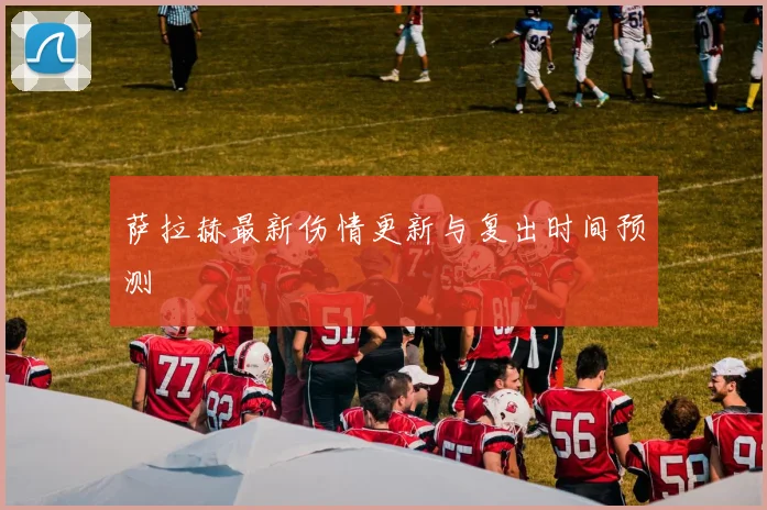 萨拉赫最新伤情更新与复出时间预测